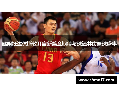 姚明抵达休斯敦开启新篇章期待与球迷共庆篮球盛事
